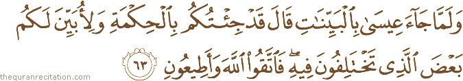 وَلَمَّا جَاءَ عِيسَىٰ بِالْبَيِّنَاتِ قَالَ قَدْ جِئْتُكُمْ بِالْحِكْمَةِ وَلِأُبَيِّنَ لَكُمْ بَعْضَ الَّذِي تَخْتَلِفُونَ فِيهِ ۖ فَاتَّقُوا اللَّهَ وَأَطِيعُونِ