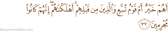 أَهُمْ خَيْرٌ أَمْ قَوْمُ تُبَّعٍ وَالَّذِينَ مِنْ قَبْلِهِمْ ۚ أَهْلَكْنَاهُمْ ۖ إِنَّهُمْ كَانُوا مُجْرِمِينَ