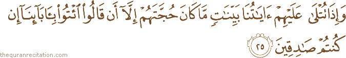 وَإِذَا تُتْلَىٰ عَلَيْهِمْ آيَاتُنَا بَيِّنَاتٍ مَا كَانَ حُجَّتَهُمْ إِلَّا أَنْ قَالُوا ائْتُوا بِآبَائِنَا إِنْ كُنْتُمْ صَادِقِينَ