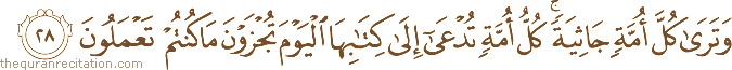 وَتَرَىٰ كُلَّ أُمَّةٍ جَاثِيَةً ۚ كُلُّ أُمَّةٍ تُدْعَىٰ إِلَىٰ كِتَابِهَا الْيَوْمَ تُجْزَوْنَ مَا كُنْتُمْ تَعْمَلُونَ
