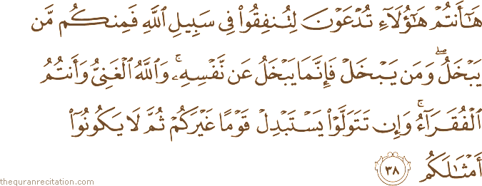 هَا أَنْتُمْ هَٰؤُلَاءِ تُدْعَوْنَ لِتُنْفِقُوا فِي سَبِيلِ اللَّهِ فَمِنْكُمْ مَنْ يَبْخَلُ ۖ وَمَنْ يَبْخَلْ فَإِنَّمَا يَبْخَلُ عَنْ نَفْسِهِ ۚ وَاللَّهُ الْغَنِيُّ وَأَنْتُمُ الْفُقَرَاءُ ۚ وَإِنْ تَتَوَلَّوْا يَسْتَبْدِلْ قَوْمًا غَيْرَكُمْ ثُمَّ لَا يَكُونُوا أَمْثَالَكُمْ