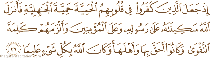 إِذْ جَعَلَ الَّذِينَ كَفَرُوا فِي قُلُوبِهِمُ الْحَمِيَّةَ حَمِيَّةَ الْجَاهِلِيَّةِ فَأَنْزَلَ اللَّهُ سَكِينَتَهُ عَلَىٰ رَسُولِهِ وَعَلَى الْمُؤْمِنِينَ وَأَلْزَمَهُمْ كَلِمَةَ التَّقْوَىٰ وَكَانُوا أَحَقَّ بِهَا وَأَهْلَهَا ۚ وَكَانَ اللَّهُ بِكُلِّ شَيْءٍ عَلِيمًا