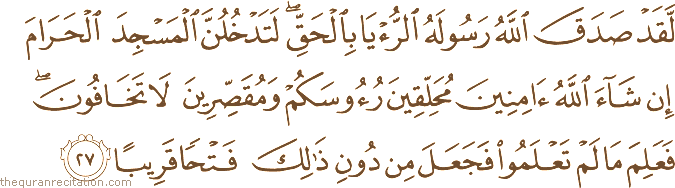 لَقَدْ صَدَقَ اللَّهُ رَسُولَهُ الرُّؤْيَا بِالْحَقِّ ۖ لَتَدْخُلُنَّ الْمَسْجِدَ الْحَرَامَ إِنْ شَاءَ اللَّهُ آمِنِينَ مُحَلِّقِينَ رُءُوسَكُمْ وَمُقَصِّرِينَ لَا تَخَافُونَ ۖ فَعَلِمَ مَا لَمْ تَعْلَمُوا فَجَعَلَ مِنْ دُونِ ذَٰلِكَ فَتْحًا قَرِيبًا