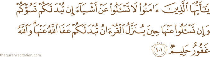يَا أَيُّهَا الَّذِينَ آمَنُوا لَا تَسْأَلُوا عَنْ أَشْيَاءَ إِنْ تُبْدَ لَكُمْ تَسُؤْكُمْ وَإِنْ تَسْأَلُوا عَنْهَا حِينَ يُنَزَّلُ الْقُرْآنُ تُبْدَ لَكُمْ عَفَا اللَّهُ عَنْهَا ۗ وَاللَّهُ غَفُورٌ حَلِيمٌ