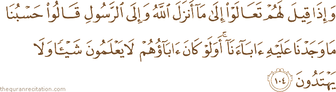 وَإِذَا قِيلَ لَهُمْ تَعَالَوْا إِلَىٰ مَا أَنْزَلَ اللَّهُ وَإِلَى الرَّسُولِ قَالُوا حَسْبُنَا مَا وَجَدْنَا عَلَيْهِ آبَاءَنَا ۚ أَوَلَوْ كَانَ آبَاؤُهُمْ لَا يَعْلَمُونَ شَيْئًا وَلَا يَهْتَدُونَ