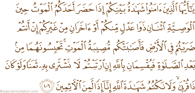 يَا أَيُّهَا الَّذِينَ آمَنُوا شَهَادَةُ بَيْنِكُمْ إِذَا حَضَرَ أَحَدَكُمُ الْمَوْتُ حِينَ الْوَصِيَّةِ اثْنَانِ ذَوَا عَدْلٍ مِنْكُمْ أَوْ آخَرَانِ مِنْ غَيْرِكُمْ إِنْ أَنْتُمْ ضَرَبْتُمْ فِي الْأَرْضِ فَأَصَابَتْكُمْ مُصِيبَةُ الْمَوْتِ ۚ تَحْبِسُونَهُمَا مِنْ بَعْدِ الصَّلَاةِ فَيُقْسِمَانِ بِاللَّهِ إِنِ ارْتَبْتُمْ لَا نَشْتَرِي بِهِ ثَمَنًا وَلَوْ كَانَ ذَا قُرْبَىٰ ۙ وَلَا نَكْتُمُ شَهَادَةَ اللَّهِ إِنَّا إِذًا لَمِنَ الْآثِمِينَ