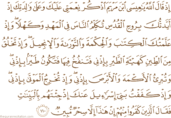 إِذْ قَالَ اللَّهُ يَا عِيسَى ابْنَ مَرْيَمَ اذْكُرْ نِعْمَتِي عَلَيْكَ وَعَلَىٰ وَالِدَتِكَ إِذْ أَيَّدْتُكَ بِرُوحِ الْقُدُسِ تُكَلِّمُ النَّاسَ فِي الْمَهْدِ وَكَهْلًا ۖ وَإِذْ عَلَّمْتُكَ الْكِتَابَ وَالْحِكْمَةَ وَالتَّوْرَاةَ وَالْإِنْجِيلَ ۖ وَإِذْ تَخْلُقُ مِنَ الطِّينِ كَهَيْئَةِ الطَّيْرِ بِإِذْنِي فَتَنْفُخُ فِيهَا فَتَكُونُ طَيْرًا بِإِذْنِي ۖ وَتُبْرِئُ الْأَكْمَهَ وَالْأَبْرَصَ بِإِذْنِي ۖ وَإِذْ تُخْرِجُ الْمَوْتَىٰ بِإِذْنِي ۖ وَإِذْ كَفَفْتُ بَنِي إِسْرَائِيلَ عَنْكَ إِذْ جِئْتَهُمْ بِالْبَيِّنَاتِ فَقَالَ الَّذِينَ كَفَرُوا مِنْهُمْ إِنْ هَٰذَا إِلَّا سِحْرٌ مُبِينٌ