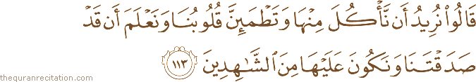 قَالُوا نُرِيدُ أَنْ نَأْكُلَ مِنْهَا وَتَطْمَئِنَّ قُلُوبُنَا وَنَعْلَمَ أَنْ قَدْ صَدَقْتَنَا وَنَكُونَ عَلَيْهَا مِنَ الشَّاهِدِينَ