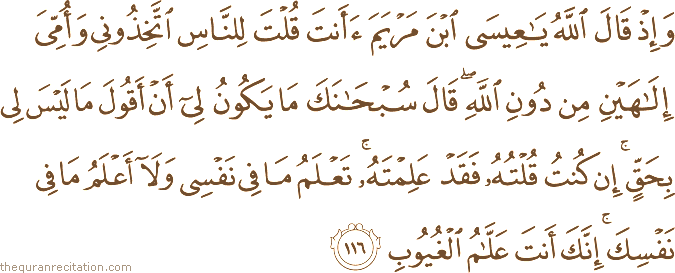 وَإِذْ قَالَ اللَّهُ يَا عِيسَى ابْنَ مَرْيَمَ أَأَنْتَ قُلْتَ لِلنَّاسِ اتَّخِذُونِي وَأُمِّيَ إِلَٰهَيْنِ مِنْ دُونِ اللَّهِ ۖ قَالَ سُبْحَانَكَ مَا يَكُونُ لِي أَنْ أَقُولَ مَا لَيْسَ لِي بِحَقٍّ ۚ إِنْ كُنْتُ قُلْتُهُ فَقَدْ عَلِمْتَهُ ۚ تَعْلَمُ مَا فِي نَفْسِي وَلَا أَعْلَمُ مَا فِي نَفْسِكَ ۚ إِنَّكَ أَنْتَ عَلَّامُ الْغُيُوبِ