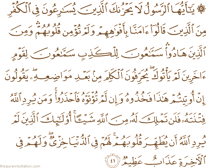 يَا أَيُّهَا الرَّسُولُ لَا يَحْزُنْكَ الَّذِينَ يُسَارِعُونَ فِي الْكُفْرِ مِنَ الَّذِينَ قَالُوا آمَنَّا بِأَفْوَاهِهِمْ وَلَمْ تُؤْمِنْ قُلُوبُهُمْ ۛ وَمِنَ الَّذِينَ هَادُوا ۛ سَمَّاعُونَ لِلْكَذِبِ سَمَّاعُونَ لِقَوْمٍ آخَرِينَ لَمْ يَأْتُوكَ ۖ يُحَرِّفُونَ الْكَلِمَ مِنْ بَعْدِ مَوَاضِعِهِ ۖ يَقُولُونَ إِنْ أُوتِيتُمْ هَٰذَا فَخُذُوهُ وَإِنْ لَمْ تُؤْتَوْهُ فَاحْذَرُوا ۚ وَمَنْ يُرِدِ اللَّهُ فِتْنَتَهُ فَلَنْ تَمْلِكَ لَهُ مِنَ اللَّهِ شَيْئًا ۚ أُولَٰئِكَ الَّذِينَ لَمْ يُرِدِ اللَّهُ أَنْ يُطَهِّرَ قُلُوبَهُمْ ۚ لَهُمْ فِي الدُّنْيَا خِزْيٌ ۖ وَلَهُمْ فِي الْآخِرَةِ عَذَابٌ عَظِيمٌ
