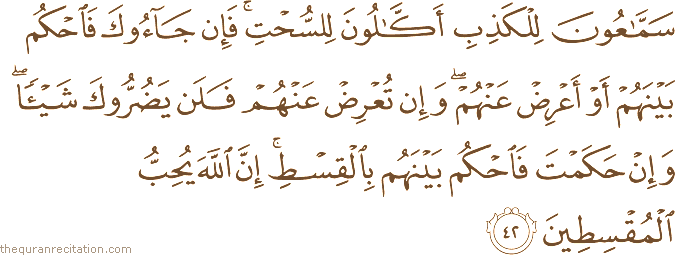 سَمَّاعُونَ لِلْكَذِبِ أَكَّالُونَ لِلسُّحْتِ ۚ فَإِنْ جَاءُوكَ فَاحْكُمْ بَيْنَهُمْ أَوْ أَعْرِضْ عَنْهُمْ ۖ وَإِنْ تُعْرِضْ عَنْهُمْ فَلَنْ يَضُرُّوكَ شَيْئًا ۖ وَإِنْ حَكَمْتَ فَاحْكُمْ بَيْنَهُمْ بِالْقِسْطِ ۚ إِنَّ اللَّهَ يُحِبُّ الْمُقْسِطِينَ