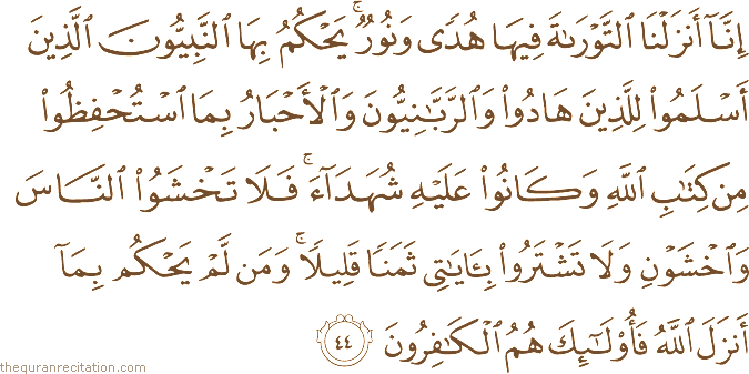 إِنَّا أَنْزَلْنَا التَّوْرَاةَ فِيهَا هُدًى وَنُورٌ ۚ يَحْكُمُ بِهَا النَّبِيُّونَ الَّذِينَ أَسْلَمُوا لِلَّذِينَ هَادُوا وَالرَّبَّانِيُّونَ وَالْأَحْبَارُ بِمَا اسْتُحْفِظُوا مِنْ كِتَابِ اللَّهِ وَكَانُوا عَلَيْهِ شُهَدَاءَ ۚ فَلَا تَخْشَوُا النَّاسَ وَاخْشَوْنِ وَلَا تَشْتَرُوا بِآيَاتِي ثَمَنًا قَلِيلًا ۚ وَمَنْ لَمْ يَحْكُمْ بِمَا أَنْزَلَ اللَّهُ فَأُولَٰئِكَ هُمُ الْكَافِرُونَ