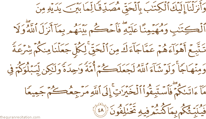 وَأَنْزَلْنَا إِلَيْكَ الْكِتَابَ بِالْحَقِّ مُصَدِّقًا لِمَا بَيْنَ يَدَيْهِ مِنَ الْكِتَابِ وَمُهَيْمِنًا عَلَيْهِ ۖ فَاحْكُمْ بَيْنَهُمْ بِمَا أَنْزَلَ اللَّهُ ۖ وَلَا تَتَّبِعْ أَهْوَاءَهُمْ عَمَّا جَاءَكَ مِنَ الْحَقِّ ۚ لِكُلٍّ جَعَلْنَا مِنْكُمْ شِرْعَةً وَمِنْهَاجًا ۚ وَلَوْ شَاءَ اللَّهُ لَجَعَلَكُمْ أُمَّةً وَاحِدَةً وَلَٰكِنْ لِيَبْلُوَكُمْ فِي مَا آتَاكُمْ ۖ فَاسْتَبِقُوا الْخَيْرَاتِ ۚ إِلَى اللَّهِ مَرْجِعُكُمْ جَمِيعًا فَيُنَبِّئُكُمْ بِمَا كُنْتُمْ فِيهِ تَخْتَلِفُونَ
