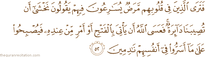 فَتَرَى الَّذِينَ فِي قُلُوبِهِمْ مَرَضٌ يُسَارِعُونَ فِيهِمْ يَقُولُونَ نَخْشَىٰ أَنْ تُصِيبَنَا دَائِرَةٌ ۚ فَعَسَى اللَّهُ أَنْ يَأْتِيَ بِالْفَتْحِ أَوْ أَمْرٍ مِنْ عِنْدِهِ فَيُصْبِحُوا عَلَىٰ مَا أَسَرُّوا فِي أَنْفُسِهِمْ نَادِمِينَ