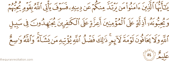 يَا أَيُّهَا الَّذِينَ آمَنُوا مَنْ يَرْتَدَّ مِنْكُمْ عَنْ دِينِهِ فَسَوْفَ يَأْتِي اللَّهُ بِقَوْمٍ يُحِبُّهُمْ وَيُحِبُّونَهُ أَذِلَّةٍ عَلَى الْمُؤْمِنِينَ أَعِزَّةٍ عَلَى الْكَافِرِينَ يُجَاهِدُونَ فِي سَبِيلِ اللَّهِ وَلَا يَخَافُونَ لَوْمَةَ لَائِمٍ ۚ ذَٰلِكَ فَضْلُ اللَّهِ يُؤْتِيهِ مَنْ يَشَاءُ ۚ وَاللَّهُ وَاسِعٌ عَلِيمٌ