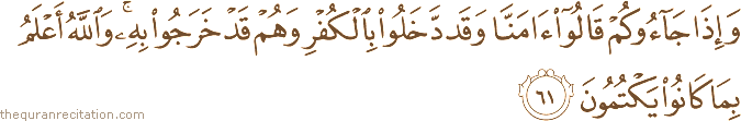 وَإِذَا جَاءُوكُمْ قَالُوا آمَنَّا وَقَدْ دَخَلُوا بِالْكُفْرِ وَهُمْ قَدْ خَرَجُوا بِهِ ۚ وَاللَّهُ أَعْلَمُ بِمَا كَانُوا يَكْتُمُونَ