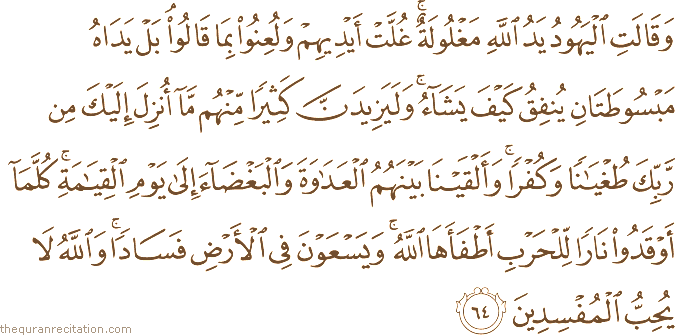 وَقَالَتِ الْيَهُودُ يَدُ اللَّهِ مَغْلُولَةٌ ۚ غُلَّتْ أَيْدِيهِمْ وَلُعِنُوا بِمَا قَالُوا ۘ بَلْ يَدَاهُ مَبْسُوطَتَانِ يُنْفِقُ كَيْفَ يَشَاءُ ۚ وَلَيَزِيدَنَّ كَثِيرًا مِنْهُمْ مَا أُنْزِلَ إِلَيْكَ مِنْ رَبِّكَ طُغْيَانًا وَكُفْرًا ۚ وَأَلْقَيْنَا بَيْنَهُمُ الْعَدَاوَةَ وَالْبَغْضَاءَ إِلَىٰ يَوْمِ الْقِيَامَةِ ۚ كُلَّمَا أَوْقَدُوا نَارًا لِلْحَرْبِ أَطْفَأَهَا اللَّهُ ۚ وَيَسْعَوْنَ فِي الْأَرْضِ فَسَادًا ۚ وَاللَّهُ لَا يُحِبُّ الْمُفْسِدِينَ