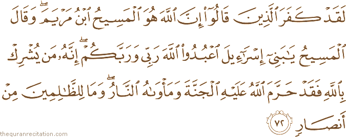 لَقَدْ كَفَرَ الَّذِينَ قَالُوا إِنَّ اللَّهَ هُوَ الْمَسِيحُ ابْنُ مَرْيَمَ ۖ وَقَالَ الْمَسِيحُ يَا بَنِي إِسْرَائِيلَ اعْبُدُوا اللَّهَ رَبِّي وَرَبَّكُمْ ۖ إِنَّهُ مَنْ يُشْرِكْ بِاللَّهِ فَقَدْ حَرَّمَ اللَّهُ عَلَيْهِ الْجَنَّةَ وَمَأْوَاهُ النَّارُ ۖ وَمَا لِلظَّالِمِينَ مِنْ أَنْصَارٍ