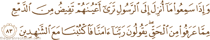 وَإِذَا سَمِعُوا مَا أُنْزِلَ إِلَى الرَّسُولِ تَرَىٰ أَعْيُنَهُمْ تَفِيضُ مِنَ الدَّمْعِ مِمَّا عَرَفُوا مِنَ الْحَقِّ ۖ يَقُولُونَ رَبَّنَا آمَنَّا فَاكْتُبْنَا مَعَ الشَّاهِدِينَ