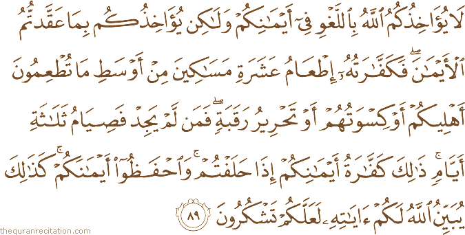 لَا يُؤَاخِذُكُمُ اللَّهُ بِاللَّغْوِ فِي أَيْمَانِكُمْ وَلَٰكِنْ يُؤَاخِذُكُمْ بِمَا عَقَّدْتُمُ الْأَيْمَانَ ۖ فَكَفَّارَتُهُ إِطْعَامُ عَشَرَةِ مَسَاكِينَ مِنْ أَوْسَطِ مَا تُطْعِمُونَ أَهْلِيكُمْ أَوْ كِسْوَتُهُمْ أَوْ تَحْرِيرُ رَقَبَةٍ ۖ فَمَنْ لَمْ يَجِدْ فَصِيَامُ ثَلَاثَةِ أَيَّامٍ ۚ ذَٰلِكَ كَفَّارَةُ أَيْمَانِكُمْ إِذَا حَلَفْتُمْ ۚ وَاحْفَظُوا أَيْمَانَكُمْ ۚ كَذَٰلِكَ يُبَيِّنُ اللَّهُ لَكُمْ آيَاتِهِ لَعَلَّكُمْ تَشْكُرُونَ