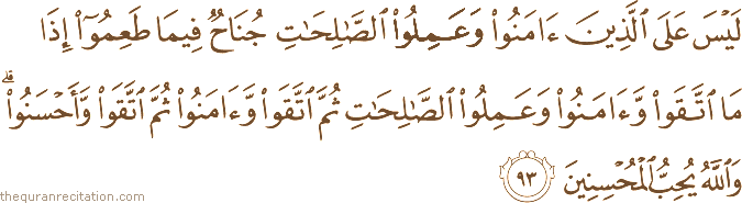 لَيْسَ عَلَى الَّذِينَ آمَنُوا وَعَمِلُوا الصَّالِحَاتِ جُنَاحٌ فِيمَا طَعِمُوا إِذَا مَا اتَّقَوْا وَآمَنُوا وَعَمِلُوا الصَّالِحَاتِ ثُمَّ اتَّقَوْا وَآمَنُوا ثُمَّ اتَّقَوْا وَأَحْسَنُوا ۗ وَاللَّهُ يُحِبُّ الْمُحْسِنِينَ
