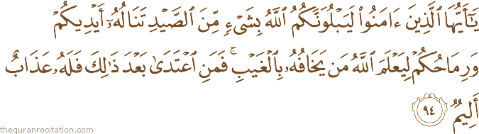 يَا أَيُّهَا الَّذِينَ آمَنُوا لَيَبْلُوَنَّكُمُ اللَّهُ بِشَيْءٍ مِنَ الصَّيْدِ تَنَالُهُ أَيْدِيكُمْ وَرِمَاحُكُمْ لِيَعْلَمَ اللَّهُ مَنْ يَخَافُهُ بِالْغَيْبِ ۚ فَمَنِ اعْتَدَىٰ بَعْدَ ذَٰلِكَ فَلَهُ عَذَابٌ أَلِيمٌ
