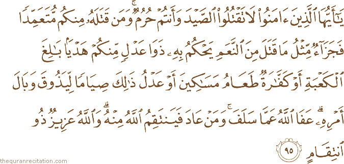يَا أَيُّهَا الَّذِينَ آمَنُوا لَا تَقْتُلُوا الصَّيْدَ وَأَنْتُمْ حُرُمٌ ۚ وَمَنْ قَتَلَهُ مِنْكُمْ مُتَعَمِّدًا فَجَزَاءٌ مِثْلُ مَا قَتَلَ مِنَ النَّعَمِ يَحْكُمُ بِهِ ذَوَا عَدْلٍ مِنْكُمْ هَدْيًا بَالِغَ الْكَعْبَةِ أَوْ كَفَّارَةٌ طَعَامُ مَسَاكِينَ أَوْ عَدْلُ ذَٰلِكَ صِيَامًا لِيَذُوقَ وَبَالَ أَمْرِهِ ۗ عَفَا اللَّهُ عَمَّا سَلَفَ ۚ وَمَنْ عَادَ فَيَنْتَقِمُ اللَّهُ مِنْهُ ۗ وَاللَّهُ عَزِيزٌ ذُو انْتِقَامٍ