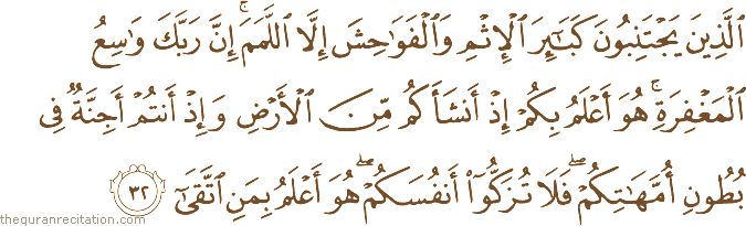 الَّذِينَ يَجْتَنِبُونَ كَبَائِرَ الْإِثْمِ وَالْفَوَاحِشَ إِلَّا اللَّمَمَ ۚ إِنَّ رَبَّكَ وَاسِعُ الْمَغْفِرَةِ ۚ هُوَ أَعْلَمُ بِكُمْ إِذْ أَنْشَأَكُمْ مِنَ الْأَرْضِ وَإِذْ أَنْتُمْ أَجِنَّةٌ فِي بُطُونِ أُمَّهَاتِكُمْ ۖ فَلَا تُزَكُّوا أَنْفُسَكُمْ ۖ هُوَ أَعْلَمُ بِمَنِ اتَّقَىٰ