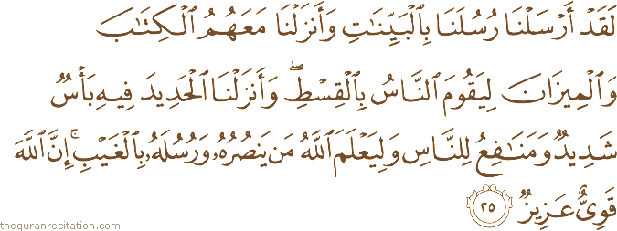 لَقَدْ أَرْسَلْنَا رُسُلَنَا بِالْبَيِّنَاتِ وَأَنْزَلْنَا مَعَهُمُ الْكِتَابَ وَالْمِيزَانَ لِيَقُومَ النَّاسُ بِالْقِسْطِ ۖ وَأَنْزَلْنَا الْحَدِيدَ فِيهِ بَأْسٌ شَدِيدٌ وَمَنَافِعُ لِلنَّاسِ وَلِيَعْلَمَ اللَّهُ مَنْ يَنْصُرُهُ وَرُسُلَهُ بِالْغَيْبِ ۚ إِنَّ اللَّهَ قَوِيٌّ عَزِيزٌ