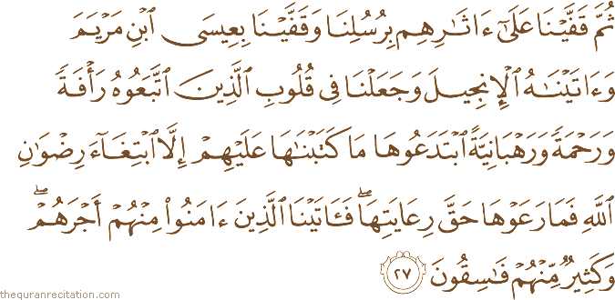 ثُمَّ قَفَّيْنَا عَلَىٰ آثَارِهِمْ بِرُسُلِنَا وَقَفَّيْنَا بِعِيسَى ابْنِ مَرْيَمَ وَآتَيْنَاهُ الْإِنْجِيلَ وَجَعَلْنَا فِي قُلُوبِ الَّذِينَ اتَّبَعُوهُ رَأْفَةً وَرَحْمَةً وَرَهْبَانِيَّةً ابْتَدَعُوهَا مَا كَتَبْنَاهَا عَلَيْهِمْ إِلَّا ابْتِغَاءَ رِضْوَانِ اللَّهِ فَمَا رَعَوْهَا حَقَّ رِعَايَتِهَا ۖ فَآتَيْنَا الَّذِينَ آمَنُوا مِنْهُمْ أَجْرَهُمْ ۖ وَكَثِيرٌ مِنْهُمْ فَاسِقُونَ