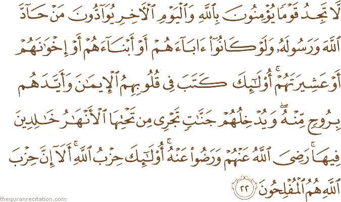 لَا تَجِدُ قَوْمًا يُؤْمِنُونَ بِاللَّهِ وَالْيَوْمِ الْآخِرِ يُوَادُّونَ مَنْ حَادَّ اللَّهَ وَرَسُولَهُ وَلَوْ كَانُوا آبَاءَهُمْ أَوْ أَبْنَاءَهُمْ أَوْ إِخْوَانَهُمْ أَوْ عَشِيرَتَهُمْ ۚ أُولَٰئِكَ كَتَبَ فِي قُلُوبِهِمُ الْإِيمَانَ وَأَيَّدَهُمْ بِرُوحٍ مِنْهُ ۖ وَيُدْخِلُهُمْ جَنَّاتٍ تَجْرِي مِنْ تَحْتِهَا الْأَنْهَارُ خَالِدِينَ فِيهَا ۚ رَضِيَ اللَّهُ عَنْهُمْ وَرَضُوا عَنْهُ ۚ أُولَٰئِكَ حِزْبُ اللَّهِ ۚ أَلَا إِنَّ حِزْبَ اللَّهِ هُمُ الْمُفْلِحُونَ