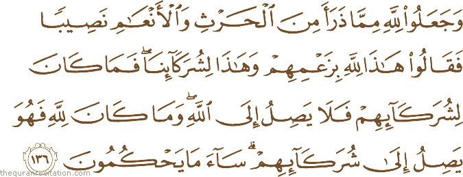 وَجَعَلُوا لِلَّهِ مِمَّا ذَرَأَ مِنَ الْحَرْثِ وَالْأَنْعَامِ نَصِيبًا فَقَالُوا هَٰذَا لِلَّهِ بِزَعْمِهِمْ وَهَٰذَا لِشُرَكَائِنَا ۖ فَمَا كَانَ لِشُرَكَائِهِمْ فَلَا يَصِلُ إِلَى اللَّهِ ۖ وَمَا كَانَ لِلَّهِ فَهُوَ يَصِلُ إِلَىٰ شُرَكَائِهِمْ ۗ سَاءَ مَا يَحْكُمُونَ
