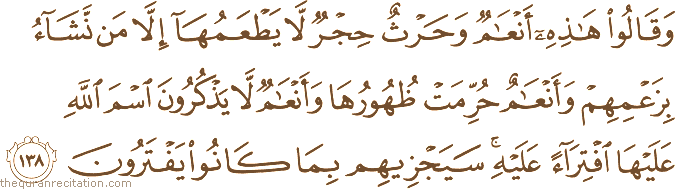 وَقَالُوا هَٰذِهِ أَنْعَامٌ وَحَرْثٌ حِجْرٌ لَا يَطْعَمُهَا إِلَّا مَنْ نَشَاءُ بِزَعْمِهِمْ وَأَنْعَامٌ حُرِّمَتْ ظُهُورُهَا وَأَنْعَامٌ لَا يَذْكُرُونَ اسْمَ اللَّهِ عَلَيْهَا افْتِرَاءً عَلَيْهِ ۚ سَيَجْزِيهِمْ بِمَا كَانُوا يَفْتَرُونَ
