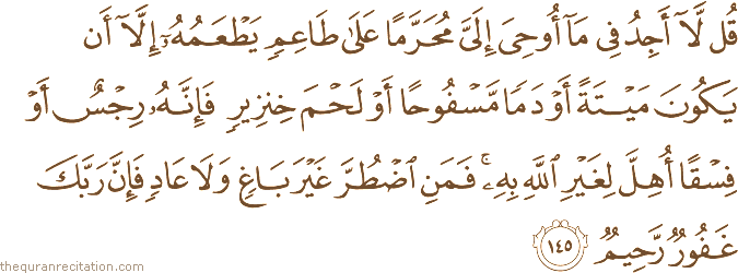 قُلْ لَا أَجِدُ فِي مَا أُوحِيَ إِلَيَّ مُحَرَّمًا عَلَىٰ طَاعِمٍ يَطْعَمُهُ إِلَّا أَنْ يَكُونَ مَيْتَةً أَوْ دَمًا مَسْفُوحًا أَوْ لَحْمَ خِنْزِيرٍ فَإِنَّهُ رِجْسٌ أَوْ فِسْقًا أُهِلَّ لِغَيْرِ اللَّهِ بِهِ ۚ فَمَنِ اضْطُرَّ غَيْرَ بَاغٍ وَلَا عَادٍ فَإِنَّ رَبَّكَ غَفُورٌ رَحِيمٌ
