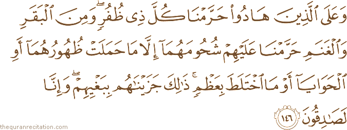 وَعَلَى الَّذِينَ هَادُوا حَرَّمْنَا كُلَّ ذِي ظُفُرٍ ۖ وَمِنَ الْبَقَرِ وَالْغَنَمِ حَرَّمْنَا عَلَيْهِمْ شُحُومَهُمَا إِلَّا مَا حَمَلَتْ ظُهُورُهُمَا أَوِ الْحَوَايَا أَوْ مَا اخْتَلَطَ بِعَظْمٍ ۚ ذَٰلِكَ جَزَيْنَاهُمْ بِبَغْيِهِمْ ۖ وَإِنَّا لَصَادِقُونَ