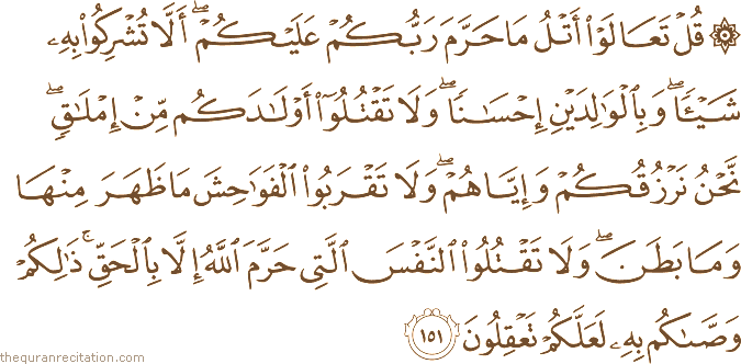 قُلْ تَعَالَوْا أَتْلُ مَا حَرَّمَ رَبُّكُمْ عَلَيْكُمْ ۖ أَلَّا تُشْرِكُوا بِهِ شَيْئًا ۖ وَبِالْوَالِدَيْنِ إِحْسَانًا ۖ وَلَا تَقْتُلُوا أَوْلَادَكُمْ مِنْ إِمْلَاقٍ ۖ نَحْنُ نَرْزُقُكُمْ وَإِيَّاهُمْ ۖ وَلَا تَقْرَبُوا الْفَوَاحِشَ مَا ظَهَرَ مِنْهَا وَمَا بَطَنَ ۖ وَلَا تَقْتُلُوا النَّفْسَ الَّتِي حَرَّمَ اللَّهُ إِلَّا بِالْحَقِّ ۚ ذَٰلِكُمْ وَصَّاكُمْ بِهِ لَعَلَّكُمْ تَعْقِلُونَ