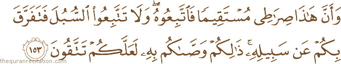 وَأَنَّ هَٰذَا صِرَاطِي مُسْتَقِيمًا فَاتَّبِعُوهُ ۖ وَلَا تَتَّبِعُوا السُّبُلَ فَتَفَرَّقَ بِكُمْ عَنْ سَبِيلِهِ ۚ ذَٰلِكُمْ وَصَّاكُمْ بِهِ لَعَلَّكُمْ تَتَّقُونَ