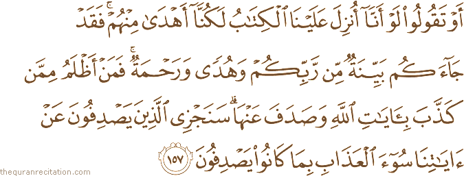 أَوْ تَقُولُوا لَوْ أَنَّا أُنْزِلَ عَلَيْنَا الْكِتَابُ لَكُنَّا أَهْدَىٰ مِنْهُمْ ۚ فَقَدْ جَاءَكُمْ بَيِّنَةٌ مِنْ رَبِّكُمْ وَهُدًى وَرَحْمَةٌ ۚ فَمَنْ أَظْلَمُ مِمَّنْ كَذَّبَ بِآيَاتِ اللَّهِ وَصَدَفَ عَنْهَا ۗ سَنَجْزِي الَّذِينَ يَصْدِفُونَ عَنْ آيَاتِنَا سُوءَ الْعَذَابِ بِمَا كَانُوا يَصْدِفُونَ