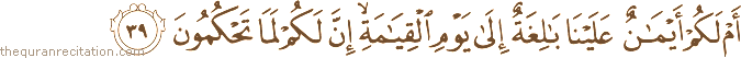 أَمْ لَكُمْ أَيْمَانٌ عَلَيْنَا بَالِغَةٌ إِلَىٰ يَوْمِ الْقِيَامَةِ ۙ إِنَّ لَكُمْ لَمَا تَحْكُمُونَ