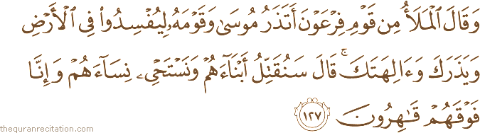 وَقَالَ الْمَلَأُ مِنْ قَوْمِ فِرْعَوْنَ أَتَذَرُ مُوسَىٰ وَقَوْمَهُ لِيُفْسِدُوا فِي الْأَرْضِ وَيَذَرَكَ وَآلِهَتَكَ ۚ قَالَ سَنُقَتِّلُ أَبْنَاءَهُمْ وَنَسْتَحْيِي نِسَاءَهُمْ وَإِنَّا فَوْقَهُمْ قَاهِرُونَ