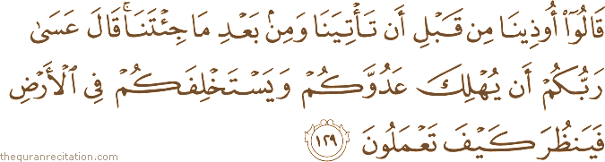 قَالُوا أُوذِينَا مِنْ قَبْلِ أَنْ تَأْتِيَنَا وَمِنْ بَعْدِ مَا جِئْتَنَا ۚ قَالَ عَسَىٰ رَبُّكُمْ أَنْ يُهْلِكَ عَدُوَّكُمْ وَيَسْتَخْلِفَكُمْ فِي الْأَرْضِ فَيَنْظُرَ كَيْفَ تَعْمَلُونَ