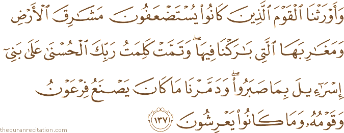 وَأَوْرَثْنَا الْقَوْمَ الَّذِينَ كَانُوا يُسْتَضْعَفُونَ مَشَارِقَ الْأَرْضِ وَمَغَارِبَهَا الَّتِي بَارَكْنَا فِيهَا ۖ وَتَمَّتْ كَلِمَتُ رَبِّكَ الْحُسْنَىٰ عَلَىٰ بَنِي إِسْرَائِيلَ بِمَا صَبَرُوا ۖ وَدَمَّرْنَا مَا كَانَ يَصْنَعُ فِرْعَوْنُ وَقَوْمُهُ وَمَا كَانُوا يَعْرِشُونَ