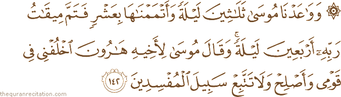 وَوَاعَدْنَا مُوسَىٰ ثَلَاثِينَ لَيْلَةً وَأَتْمَمْنَاهَا بِعَشْرٍ فَتَمَّ مِيقَاتُ رَبِّهِ أَرْبَعِينَ لَيْلَةً ۚ وَقَالَ مُوسَىٰ لِأَخِيهِ هَارُونَ اخْلُفْنِي فِي قَوْمِي وَأَصْلِحْ وَلَا تَتَّبِعْ سَبِيلَ الْمُفْسِدِينَ