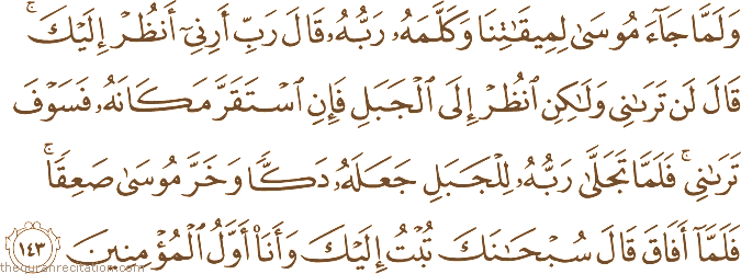 وَلَمَّا جَاءَ مُوسَىٰ لِمِيقَاتِنَا وَكَلَّمَهُ رَبُّهُ قَالَ رَبِّ أَرِنِي أَنْظُرْ إِلَيْكَ ۚ قَالَ لَنْ تَرَانِي وَلَٰكِنِ انْظُرْ إِلَى الْجَبَلِ فَإِنِ اسْتَقَرَّ مَكَانَهُ فَسَوْفَ تَرَانِي ۚ فَلَمَّا تَجَلَّىٰ رَبُّهُ لِلْجَبَلِ جَعَلَهُ دَكًّا وَخَرَّ مُوسَىٰ صَعِقًا ۚ فَلَمَّا أَفَاقَ قَالَ سُبْحَانَكَ تُبْتُ إِلَيْكَ وَأَنَا أَوَّلُ الْمُؤْمِنِينَ
