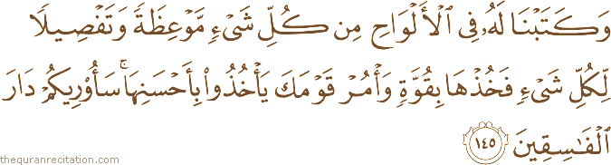 وَكَتَبْنَا لَهُ فِي الْأَلْوَاحِ مِنْ كُلِّ شَيْءٍ مَوْعِظَةً وَتَفْصِيلًا لِكُلِّ شَيْءٍ فَخُذْهَا بِقُوَّةٍ وَأْمُرْ قَوْمَكَ يَأْخُذُوا بِأَحْسَنِهَا ۚ سَأُرِيكُمْ دَارَ الْفَاسِقِينَ