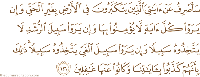 سَأَصْرِفُ عَنْ آيَاتِيَ الَّذِينَ يَتَكَبَّرُونَ فِي الْأَرْضِ بِغَيْرِ الْحَقِّ وَإِنْ يَرَوْا كُلَّ آيَةٍ لَا يُؤْمِنُوا بِهَا وَإِنْ يَرَوْا سَبِيلَ الرُّشْدِ لَا يَتَّخِذُوهُ سَبِيلًا وَإِنْ يَرَوْا سَبِيلَ الْغَيِّ يَتَّخِذُوهُ سَبِيلًا ۚ ذَٰلِكَ بِأَنَّهُمْ كَذَّبُوا بِآيَاتِنَا وَكَانُوا عَنْهَا غَافِلِينَ