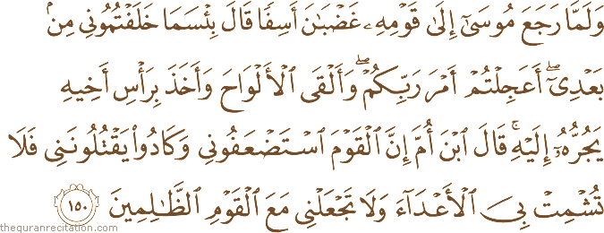 وَلَمَّا رَجَعَ مُوسَىٰ إِلَىٰ قَوْمِهِ غَضْبَانَ أَسِفًا قَالَ بِئْسَمَا خَلَفْتُمُونِي مِنْ بَعْدِي ۖ أَعَجِلْتُمْ أَمْرَ رَبِّكُمْ ۖ وَأَلْقَى الْأَلْوَاحَ وَأَخَذَ بِرَأْسِ أَخِيهِ يَجُرُّهُ إِلَيْهِ ۚ قَالَ ابْنَ أُمَّ إِنَّ الْقَوْمَ اسْتَضْعَفُونِي وَكَادُوا يَقْتُلُونَنِي فَلَا تُشْمِتْ بِيَ الْأَعْدَاءَ وَلَا تَجْعَلْنِي مَعَ الْقَوْمِ الظَّالِمِينَ