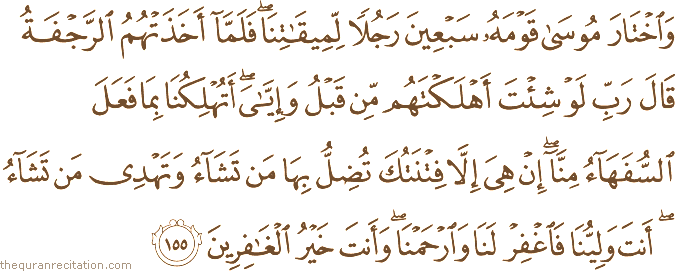 وَاخْتَارَ مُوسَىٰ قَوْمَهُ سَبْعِينَ رَجُلًا لِمِيقَاتِنَا ۖ فَلَمَّا أَخَذَتْهُمُ الرَّجْفَةُ قَالَ رَبِّ لَوْ شِئْتَ أَهْلَكْتَهُمْ مِنْ قَبْلُ وَإِيَّايَ ۖ أَتُهْلِكُنَا بِمَا فَعَلَ السُّفَهَاءُ مِنَّا ۖ إِنْ هِيَ إِلَّا فِتْنَتُكَ تُضِلُّ بِهَا مَنْ تَشَاءُ وَتَهْدِي مَنْ تَشَاءُ ۖ أَنْتَ وَلِيُّنَا فَاغْفِرْ لَنَا وَارْحَمْنَا ۖ وَأَنْتَ خَيْرُ الْغَافِرِينَ
