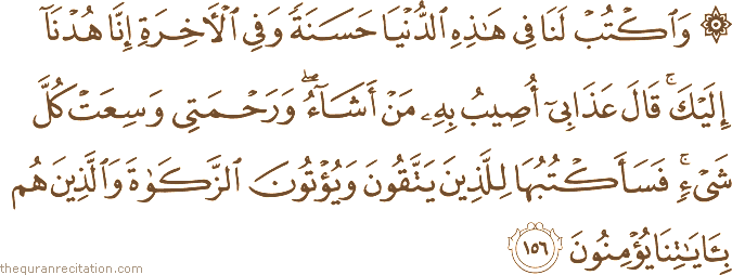 وَاكْتُبْ لَنَا فِي هَٰذِهِ الدُّنْيَا حَسَنَةً وَفِي الْآخِرَةِ إِنَّا هُدْنَا إِلَيْكَ ۚ قَالَ عَذَابِي أُصِيبُ بِهِ مَنْ أَشَاءُ ۖ وَرَحْمَتِي وَسِعَتْ كُلَّ شَيْءٍ ۚ فَسَأَكْتُبُهَا لِلَّذِينَ يَتَّقُونَ وَيُؤْتُونَ الزَّكَاةَ وَالَّذِينَ هُمْ بِآيَاتِنَا يُؤْمِنُونَ