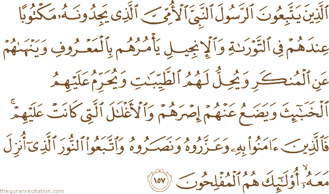 الَّذِينَ يَتَّبِعُونَ الرَّسُولَ النَّبِيَّ الْأُمِّيَّ الَّذِي يَجِدُونَهُ مَكْتُوبًا عِنْدَهُمْ فِي التَّوْرَاةِ وَالْإِنْجِيلِ يَأْمُرُهُمْ بِالْمَعْرُوفِ وَيَنْهَاهُمْ عَنِ الْمُنْكَرِ وَيُحِلُّ لَهُمُ الطَّيِّبَاتِ وَيُحَرِّمُ عَلَيْهِمُ الْخَبَائِثَ وَيَضَعُ عَنْهُمْ إِصْرَهُمْ وَالْأَغْلَالَ الَّتِي كَانَتْ عَلَيْهِمْ ۚ فَالَّذِينَ آمَنُوا بِهِ وَعَزَّرُوهُ وَنَصَرُوهُ وَاتَّبَعُوا النُّورَ الَّذِي أُنْزِلَ مَعَهُ ۙ أُولَٰئِكَ هُمُ الْمُفْلِحُونَ